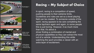 Racing – My Subject of Choice
In sport, racing is a competition of speed,
pushing people to their extreme limits.
Guidelines and rules are set so a level playing
field can be created. To someone outside of the
sport, racing appears to be cars completing the
same lap/track again and again, to some people
this is just boring. However, it so much more
than that. It's about a
driver finding a combination of mental and
physical capabilities so they can extract the most
out of a vehicle. Understanding this while
watching the sport provides a viewer with an
extra layer of excitement.
Formula 1
GT3
BTRA British
Tuck Racing
Championship
British Junior
Saloon Car
Championship
 