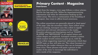 Primary Content - Magazine
Front Covers
Apart from the images, every page follows a colour scheme.
Red for the logo and title. Yellow for important/enticing
information and white for information backing up the
yellow areas. The red is a continuation of the branding of
Autosport, they want to affirm brand awareness.
The yellow areas/texts are generally placed in 'dead space'
of the page. Like the secondary titles, these yellow areas
are eye catching. Autosport uses this yellow to signify
important and relevant information to the reader.
Evocative phrases and descriptions such as "GIANT
SLAYER" and "REVEALED" in all capital letters and
yellow shapes are employed. Autosport created a system
which readers would continue to pick up on, with the
colour yellow suggesting important information which they
MUST read, or they will miss out. The colour becomes eye
catching for the reader whenever they see an Autosport
front cover. These phrases will paint a picture to the
reader of the story to encourage the individual to
delve inside of the magazine.
 