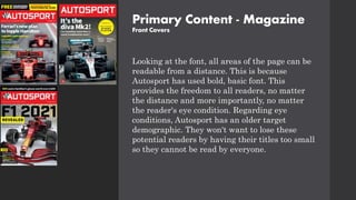 Primary Content - Magazine
Front Covers
Looking at the font, all areas of the page can be
readable from a distance. This is because
Autosport has used bold, basic font. This
provides the freedom to all readers, no matter
the distance and more importantly, no matter
the reader's eye condition. Regarding eye
conditions, Autosport has an older target
demographic. They won't want to lose these
potential readers by having their titles too small
so they cannot be read by everyone.
 