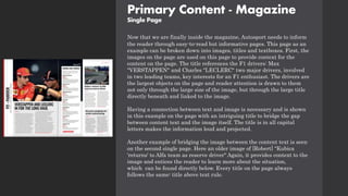 Primary Content - Magazine
Single Page
Now that we are finally inside the magazine, Autosport needs to inform
the reader through easy-to-read but informative pages. This page as an
example can be broken down into images, titles and textboxes. First, the
images on the page are used on this page to provide context for the
content on the page. The title references the F1 drivers: Max
"VERSTAPPEN" and Charles "LECLERC" two major drivers, involved
in two leading teams, key interests for an F1 enthusiast. The drivers are
the largest objects on the page and reader attention is drawn to them
not only through the large size of the image, but through the large title
directly beneath and linked to the image.
Having a connection between text and image is necessary and is shown
in this example on the page with an intriguing title to bridge the gap
between content text and the image itself. The title is in all capital
letters makes the information loud and projected.
Another example of bridging the image between the content text is seen
on the second single page. Here an older image of [Robert] "Kubica
'returns' to Alfa team as reserve driver" Again, it provides context to the
image and entices the reader to learn more about the situation,
which can be found directly below. Every title on the page always
follows the same: title above text rule.
 