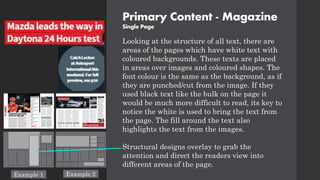 Primary Content - Magazine
Single Page
Looking at the structure of all text, there are
areas of the pages which have white text with
coloured backgrounds. These texts are placed
in areas over images and coloured shapes. The
font colour is the same as the background, as if
they are punched/cut from the image. If they
used black text like the bulk on the page it
would be much more difficult to read, its key to
notice the white is used to bring the text from
the page. The fill around the text also
highlights the text from the images.
Structural designs overlay to grab the
attention and direct the readers view into
different areas of the page.
Example 1 Example 2
 