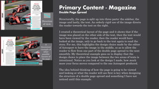 Primary Content - Magazine
Double Page Spread
Structurally, the page is split up into three parts: the sidebar, the
image and lastly, the text. An orderly rigid use of the image directs
the reader towards the text on the right.
I created a theoretical layout of the page and it shows that if the
image was placed on the other side of the text, then the text would
have been viewed by the reader, then the reader would have
looked at the image, only to go back to the text again to read the
story. For me, this highlights the design choice made by the editor
of Autosport to have the image in the middle, so as to allow the
reader to flow from one part of the double page spread to the next
smoothly. My theoretical example goes on to display that the
design choice to place the image between the two areas of texts is
intentional. Notice as you look at the design I made, how much
more your focus moves compared to the one Autosport produced.
The idea behind thinking of how the page is going to be viewed
and looking at what the reader will see first is key when designing
the structure of a double page spread and something I have not
noticed until this example.
A
theoretical
example of
other
possible
layouts of
the page
Direction
of view.
 