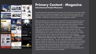 Primary Content - Magazine
Advertisement/Product Placement
To understand the advertisement Autosport has in this issue, we must reflect
on the audience reading the magazine. I assumed that the people who read
Autosport magazines are generally wealthy, males with disposable income
and time, as well have a keen interest in racing/motor vehicles.
This assumption can be can also be suggested in the advertisements seen in
this issue of Autosport. On the left a just a few randomly picked examples
from the issue. They include objects and experiences like expensive luxury
cars, expensive car parts, luxury car lotteries, luxury motorhomes,
expensive track days/events, and even links to other medias which potential
reads could be interested in. A common theme between them all is the
highlighting of luxury and unmissable opportunities for the reader. These
advertisements have emotive and enticing phrases to encourage the reader
to part with their money. Money that the advertisers and Autosport
themselves know their readers have. The phrases include: "NOTHING LIKE
IT", "WIN YOUR DREAM CAR", "FOR THE WINNERS" and my personal
favorite "Living the high life". To note is the avid usage of capital letters
again to signify the importance of the advertisement to the reader. Assuming
that the reader has large amounts of disposable wealth and free time is key
when observing these advertisements. Seeing similar images in a casual
news magazine like The Sun or Daily Times would be obnoxious and
unfitting. Because these advertisements are found in a racing magazine for
readers with time and money, it is acceptable.
 
