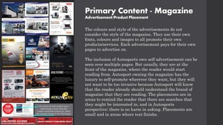 Primary Content - Magazine
Advertisement/Product Placement
The colours and style of the advertisements do not
consider the style of the magazine. They use their own
fonts, colours and images to all promote their own
products/services. Each advertisement pays for their own
pages to advertise on.
The inclusion of Autosports own self advertisement can be
seen over multiple pages. But usually, they are at the
front of the magazine, where the reader would start
reading from. Autosport owning the magazine has the
luxury to self-promote wherever they want, but they will
not want to be too invasive because Autosport will know
that the reader already should understand the brand of
magazine that they are reading. The placements are in
areas to remind the reader that there are searches that
they might be interested in, and in Autosports
perspective; there is no harm in asking. Placements are
small and in areas where text finishs.
An advert of next week's issue
referencing a story that the
reader could find interest in. Note
the location being on the third page.
 
