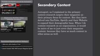 Secondary Content
Autosport, as I explained in the primary
content research targets their magazine as
their primary focus for content. But they have
delved into YouTube, Spotify and their Website
to expand their demographic base. When I do
content research on an organization, it would
be naive of me to just cover their magazine
content, because they have so much content in
other areas as well.
YouTube and Spotify account for Autosport.
Explanatory YouTube videos:
primarily monologue
Opinionated Spotify podcasts: Dialogue.
 