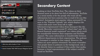 Secondary Content
Looking at their YouTube first. The videos on their
channel seem to be short but full of information. YouTube
as a social media is for the people who want all the
information but have someone else to read it for you (the
viewer). Autosports most popular videos surround F1 as
seen in the "Popular Uploads" tab, which displays the
videos with most views from left to right.
Informative/opinionated videos from Autosport like the
"Inside Mercedes' controversial F1 wheel rims" and "F1’s
flawed financial model explained" are videos which could
are transferable between their magazine and YouTube
channel. The same information is transferrable between
different departments in their organization. The podcase
by Autosport is similar in that regard. However, the
videos are more opinion orientated. You must remember
that people listen to podcasts in the background, only a
few directly listen to a podcast if they prefer that media,
because a visual representation of the subject could be
found on YouTube.
YouTube and Spotify account for Autosport.
YouTube videos:
monologue – factual
Dialogue – opinionated
Opinionated Spotify podcasts: Dialogue
 
