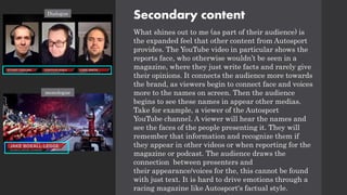 Secondary content
What shines out to me (as part of their audience) is
the expanded feel that other content from Autosport
provides. The YouTube video in particular shows the
reports face, who otherwise wouldn’t be seen in a
magazine, where they just write facts and rarely give
their opinions. It connects the audience more towards
the brand, as viewers begin to connect face and voices
more to the names on screen. Then the audience
begins to see these names in appear other medias.
Take for example, a viewer of the Autosport
YouTube channel. A viewer will hear the names and
see the faces of the people presenting it. They will
remember that information and recognize them if
they appear in other videos or when reporting for the
magazine or podcast. The audience draws the
connection between presenters and
their appearance/voices for the, this cannot be found
with just text. It is hard to drive emotions through a
racing magazine like Autosport's factual style.
monologue
Dialogue
 