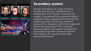 Secondary content
Overall, diversifying the range of content
benefits Autosport in a subliminal way. I
realized that once I became attracted to the
content, I remembered who presented videos, I
recognized voices and had preferences towards
certain presenters. It felt more connected
compared to a magazine article which appeared
formal and unemotional. The connection
between audience and reporter recognition is
the benefit received for Autosport and their
other medias. The reporters essentially
represent the brand.
 