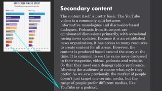 Secondary content
The content itself is pretty basic. The YouTube
videos is a commonly split between
informative monologues and discussion-based
dialogues. Podcasts from Autosport are
opinionated discussions primarily, with occasional
racing news updates. Because it is an established
news organization, it has access to many resources
to create content for all areas. However, the
content is produced based around the story at the
time. It is common to see the same issue discussed
in their magazine, videos, podcasts and website.
So that they meet each demographics preference.
Allowing the audience to choose what style they
prefer. As we saw previously, the market of people
doesn’t just target one certain media, but the
range of people prefer different medias, like
YouTube or a podcast.
 