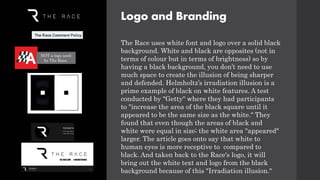 Logo and Branding
The Race uses white font and logo over a solid black
background. White and black are opposites (not in
terms of colour but in terms of brightness) so by
having a black background, you don’t need to use
much space to create the illusion of being sharper
and defended. Helmholtz’s irradiation illusion is a
prime example of black on white features. A test
conducted by "Getty" where they had participants
to "increase the area of the black square until it
appeared to be the same size as the white." They
found that even though the areas of black and
white were equal in size; the white area "appeared"
larger. The article goes onto say that white to
human eyes is more receptive to compared to
black. And taken back to the Race's logo, it will
bring out the white text and logo from the black
background because of this "Irradiation illusion."
NOT a logo used
by The Race.
 