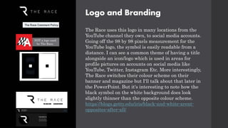 Logo and Branding
The Race uses this logo in many locations from the
YouTube channel they own, to social media accounts.
Going off the 98 by 98 pixels measurement for the
YouTube logo, the symbol is easily readable from a
distance. I can see a common theme of having a title
alongside an icon/logo which is used in areas for
profile pictures on accounts on social media like
YouTube, Twitter, Instagram Etc. More interestingly,
The Race switches their colour scheme on their
banner and magazine but I'll talk about that later in
the PowerPoint. But it's interesting to note how the
black symbol on the white background does look
slightly thinner than the opposite colour scheme.
https://blogs.getty.edu/iris/black-and-white-arent-
opposites-after-all/
NOT a logo used
by The Race.
NOT a logo used
by The Race.
 