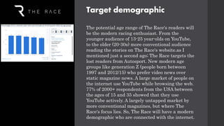 Target demographic
The potential age range of The Race's readers will
be the modern racing enthusiast. From the
younger audience of 13-25 year-olds on YouTube,
to the older (20-30s) more conventional audience
reading the stories on The Race's website.as I
mentioned just a second ago; The Race targets the
lost readers from Autosport. New modern age
groups like generation Z (people born between
1997 and 2012/15) who prefer video news over
static magazine news. A large market of people on
the internet use YouTube while browsing the web.
77% of 2000+ respondents from the USA between
the ages of 15 and 35 showed that they use
YouTube actively. A largely untapped market by
more conventional magazines, but where The
Race's focus lies. So, The Race will have a modern
demographic who are connected with the internet.
 