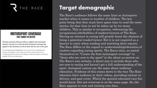The Race's audience follows the same lines as Autosports
market when it comes to number of children. The key
point being that they must have spare time to read the news
stories, for that time to not be taken up by too many
children. This is similar to occupation, referencing the
occupational jobs/hobbies of readers/viewers of The Race.
Having an interest in racing will greatly boost the chances of
being a potential reader/viewer. But it is not required as a
barrier to entry when reading and watching their reports.
The Race differs in the regard to understanding/education of
readers regarding racing sports. The Races tries, as stated
themselves to: "Create the best motorsport coverage" to
"those who are new to the sport" in the about us section on
The Race's own website. A direct aim to include those who
are new to racing and haven't got a full understanding of the
sport. Autosport cannot say the same about audience
education. Evidence of this comes down to the way The Race
educates their audience in their videos, providing context to
drivers, and past event. Which the general educated race fan
would know. But not everyone is on the same page. So, the
Race appeals to new and existing race fans.
Target demographic
 