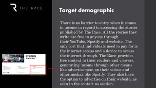 There is no barrier to entry when it comes
to income in regard to accessing the stories
published by The Race. All the stories they
write are free to anyone through
their YouTube, Spotify and website. The
only cost that individuals need to pay for is
the internet access and a device to access
the internet through. The Race provides
free content to their readers and viewers,
generating income through other means
like advertisement on their videos and
other medias like Spotify. They also have
the option to advertise on their website, as
seen in the contact us section.
Target demographic
 