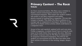 Primary Content – The Race
Website
As I have mentioned before, The Race uses a website to
display current stories/reports instead of the more
conventional magazine. This targets the modern readers
who prefer to use their computers and mobile
phones instead of reading from a magazine. I fit into this
category of people. This shifts The Race's audience to a
younger age in comparison to Autosport. However, it still
allows for in-depth written articles which could feature in
a magazine issue.
Access is free and regularly updated with each new story.
Unlike a magazine, a website doesn’t have to wait for each
issue to be ready before they can post the story. Allowing
for quicker response times by The Race in comparison to
its magazine orientated competitors. You will see the
modern yet conventional style The Race has taken with
their articles in reference to the writing, images, shapes
Etc.
 