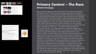 Primary Content – The Race
Website Homepage
Next the reader will notice the listed points. These points will be quick
and simple to read. The same amount of space used for four articles in
grid form, translates to fitting eleven articles. The points on the page have
no images allocated to them, leaving the space free for more text. Having
a layout like this, it will allow readers to skim read these points. Having
racing news layout like this signifies to the reader that these stories are of
smaller significance to them as a reader. They must be there because
some readers will take interest in them. Evidently, you can see these
stories have little importance to them, being about niche subjects like; "Le
Mans," "Extreme E," "Daytona," " Formula E." Racing categories
themselves. But they have little importance compared to bigger more
marketable categories like Formula 1. so, I could say that this section is
consists of quick-fire headlines which might be of interest to a few
readers. Unlike a major headline in F1 which has the best location on the
page, being the 'top' story on the website as seen earlier. Left of each
headline is a symbol. I would expect this arrow to have the ability to be
clicked on, but it doesn’t, so the use of this shape is to focus the reader's
attention to each headline. The arrows pointing at the story will draw the
focus of the readers to look at the headlines, but personally I feel the
value of this symbology is lost with the sheer number of arrows in this
section. But to note is the direction The Race would like the reader's
attention to go, to at least be aware of the presence of other smaller news.
The text for the stories is rather small in comparison to the large titles for
the other stories around them. But this small size is used to cram as
many stories into that area as possible.
 