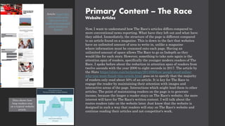 Primary Content – The Race
Website Articles
Now, I want to understand how The Race's articles differs compared to
more conventional news reporting. What have they left out and what have
they added. Immediately, the structure of the page is different compared
to an article found on a magazine. This is down to the fact that websites
have an unlimited amount of area to write in, unlike a magazine
where information must be crammed onto each page. Having an
unlimited amount of space allows The Race to go as Indepth as they
would like for each story. However, something to take note again is the
attention span of readers, specifically the younger modern readers of The
Race. I spoke before about the reduction in attention span of readers from
twelve seconds with the year 2000 to eight seconds in 2017. The article by
the Slate https://slate.com/technology/2013/06/how-people-read-online-
why-you-wont-finish-this-article.html goes on to specify that the majority
of readers only read about 50% of an article. It is key for The Race to
engage the reader by maintaining their attention with images and
interactive areas of the page. Interactions which might lead them to other
articles. The point of maintaining readers on the page is to generate
income, because the longer a reader stays on The Race's website, the more
interest will have for The Race's written content. I will talk about the
routes readers take on the website later. Just know that the website is
designed in such a way that readers will stay on The Race's website and
continue reading their articles and not competitor's work.
Data shows how
long readers stay
on a typical website
article.
Article: https://the-
race.com/formula-
1/the-move-that-
made-twice-rejected-
sainz-worthy-of-
ferrari/
 