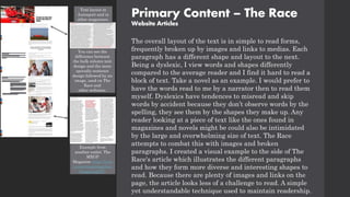 Primary Content – The Race
Website Articles
The overall layout of the text is in simple to read forms,
frequently broken up by images and links to medias. Each
paragraph has a different shape and layout to the next.
Being a dyslexic, I view words and shapes differently
compared to the average reader and I find it hard to read a
block of text. Take a novel as an example. I would prefer to
have the words read to me by a narrator then to read them
myself. Dyslexics have tendences to misread and skip
words by accident because they don’t observe words by the
spelling, they see them by the shapes they make up. Any
reader looking at a piece of text like the ones found in
magazines and novels might be could also be intimidated
by the large and overwhelming size of text. The Race
attempts to combat this with images and broken
paragraphs. I created a visual example to the side of The
Race's article which illustrates the different paragraphs
and how they form more diverse and interesting shapes to
read. Because there are plenty of images and links on the
page, the article looks less of a challenge to read. A simple
yet understandable technique used to maintain readership.
Text layout in
Autosport and in
other magazines.
You can see the
difference between
the bulk column text
design and the more
sporadic sentence
design followed by an
image, used on The
Race and
other websites.
Example from
another outlet. The
MXGP
Magazine https://issu
u.com/mxgpmag/docs
/mxgpmag087.
 