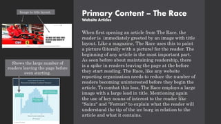 Primary Content – The Race
Website Articles
When first opening an article from The Race, the
reader is immediately greeted by an image with title
layout. Like a magazine, The Race uses this to paint
a picture (literally with a picture) for the reader. The
beginning of any article is the most important part.
As seen before about maintaining readership, there
is a spike in readers leaving the page at the before
they start reading. The Race, like any website
reporting organization needs to reduce the number of
readers becoming uninterested before they begin the
article. To combat this loss, The Race employs a large
image with a large lead in title. Mentioning again
the use of key nouns of interest to the reader like
"Sainz" and "Ferrari" to explain what the reader will
understand the tip of the ice burg in relation to the
article and what it contains.
Image to title layout.
Shows the large number of
readers leaving the page before
even starting.
 