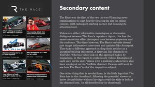 Secondary content
The Race was the first of the two the two F1/racing news
organizations to start heavily focusing its aim on online
content, with Autosport starting earlier, but focusing its
attention later.
Videos are either informative monologues or discussion
dialogues between The Race's reporters. Again, this has the
same connection effect Autosport uses between reporters and
the audience. This time however, The Race's website doesn’t
just target informative interviews and updates like Autosport.
They take a different approach styling their articles as a
question/enticing statement. A direction like channels on
YouTube. Whereas video took on the approach taken by
magazines, in the regard to explanatory videos. Examples of
each seen on the side. Videos with a ranking system have also
been employed on the YouTube channel. Viewers will want to
see how The Race 'ranks' the respective subject.
One other thing that is reveled here, is the little logo that The
Race has in the thumbnail. Allowing the potential viewer to
know the publisher without having to read the title or look at
the channel icon. Its all described in the thumbnail.
 