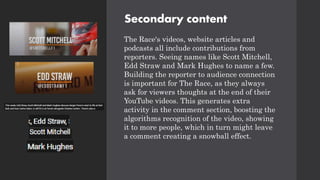 Secondary content
The Race's videos, website articles and
podcasts all include contributions from
reporters. Seeing names like Scott Mitchell,
Edd Straw and Mark Hughes to name a few.
Building the reporter to audience connection
is important for The Race, as they always
ask for viewers thoughts at the end of their
YouTube videos. This generates extra
activity in the comment section, boosting the
algorithms recognition of the video, showing
it to more people, which in turn might leave
a comment creating a snowball effect.
 