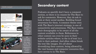 Secondary content
Podcasts on sportify don’t have a comment
section, so there is no reason for The Race to
ask for comments. However, they do ask to
look at their social medias. Building brand
awareness for them. A common theme seen
with The Race's internet strategy, is one of
connectivity and awareness. The Race wants
their demographic to be aware of all the
content available to them. References to
other content can even be seen in their
website articles where, to the is of text; is a
link to their podcast. And often videos break
the text like images. It's all about
diversifying their content, being allowed by
the vast human and computer resources they
have access to in The Race.
Links to
other
medias
and
articles in
the
currently
viewed
article.
All
examples
were from
the same
article. The
process is
repeated in
all their
online
articles.
Article example: https://the-race.com/formula-1/is-
hamilton-mercedes-already-f1s-greatest-ever-combination/
 