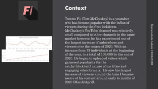 Context
Tommo F1 (Tom McCluskey) is a youtuber
who has become popular with the influx of
viewers during the first lockdown.
McCluskey's YouTube channel was relatively
small compared to other channels in the same
market however, he has experienced one of
the largest increase of subscribers and
viewers over the course of 2020. With an
increase from 73 individuals at the beginning
of the year, to a total of 109,000 by the end of
2020. He began to uploaded videos which
garnered popularity for the
catchy (clickbait) nature of his titles and
engaging video formats. He saw his largest
increase of viewers around the time I became
aware of his content around early to middle of
2020 (March/April).
Screenshots
taken
19/01/2020
 
