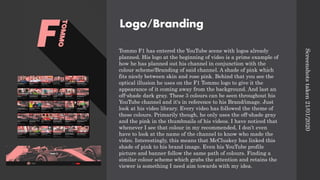 Logo/Branding
Tommo F1 has entered the YouTube scene with logos already
planned. His logo at the beginning of video is a prime example of
how he has planned out his channel in conjunction with the
colour scheme/Branding of said channel. A shade of pink which
fits nicely between skin and rose pink. Behind that you see the
optical illusion he uses on the F1 Tommo logo to give it the
appearance of it coming away from the background. And last an
off-shade dark gray. These 3 colours can be seen throughout his
YouTube channel and it's in reference to his Brand/image. Just
look at his video library. Every video has followed the theme of
these colours. Primarily though, he only uses the off-shade gray
and the pink in the thumbnails of his videos. I have noticed that
whenever I see that colour in my recommended, I don’t even
have to look at the name of the channel to know who made the
video. Interestingly, this means that McCluskey has linked this
shade of pink to his brand image. Even his YouTube profile
picture and banner follow the same path of colours. Finding a
similar colour scheme which grabs the attention and retains the
viewer is something I need aim towards with my idea.
Screenshots
taken
21/01/2020
 