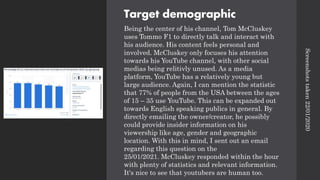 Target demographic
Being the center of his channel, Tom McCluskey
uses Tommo F1 to directly talk and interact with
his audience. His content feels personal and
involved. McCluskey only focuses his attention
towards his YouTube channel, with other social
medias being relitivly unused. As a media
platform, YouTube has a relatively young but
large audience. Again, I can mention the statistic
that 77% of people from the USA between the ages
of 15 – 35 use YouTube. This can be expanded out
towards English speaking publics in general. By
directly emailing the owner/creator, he possibly
could provide insider information on his
viewership like age, gender and geographic
location. With this in mind, I sent out an email
regarding this question on the
25/01/2021. McCluskey responded within the hour
with plenty of statistics and relevant information.
It's nice to see that youtubers are human too.
Screenshots
taken
22/01/2020
 