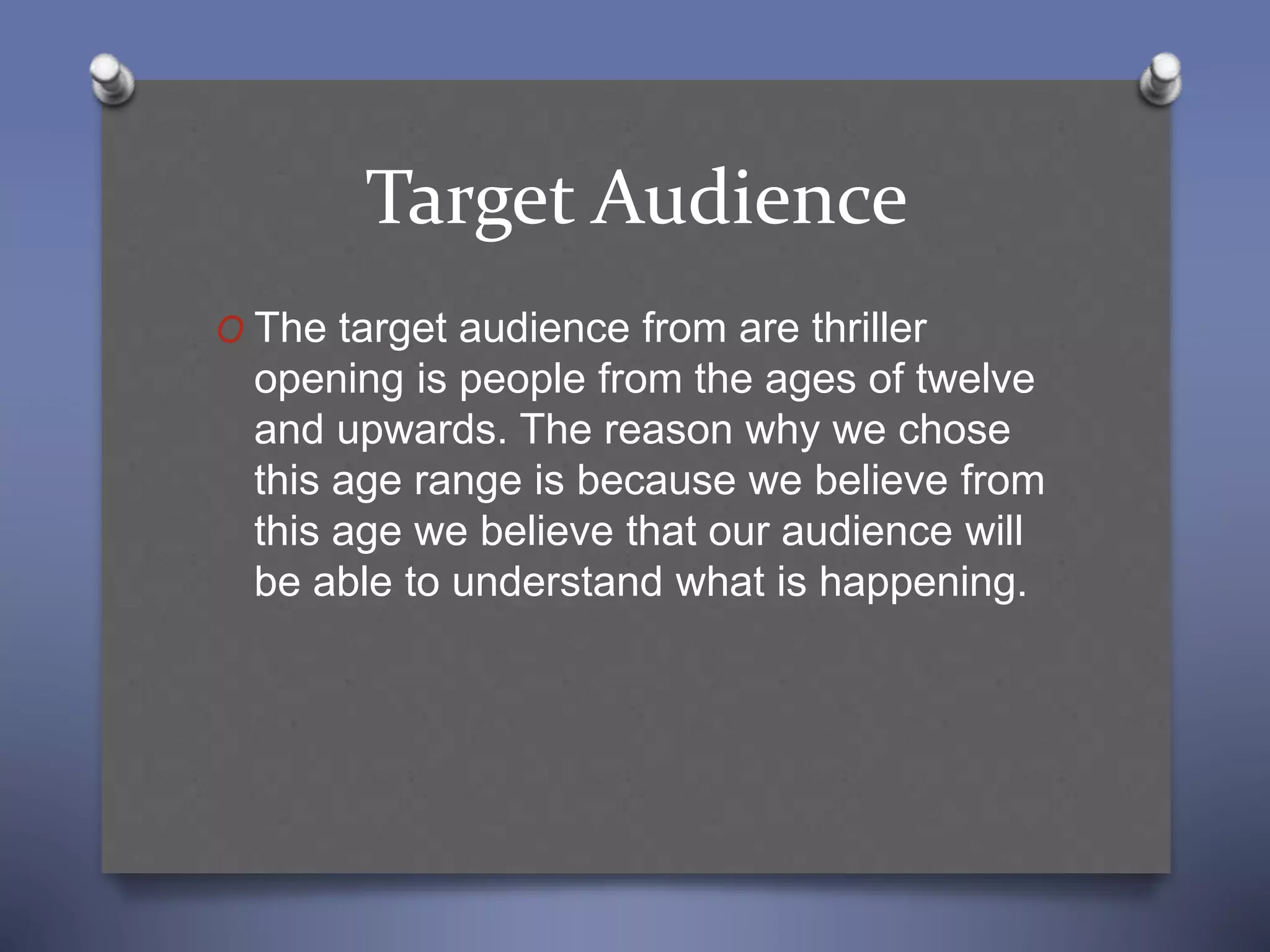 Target Audience
O The target audience from are thriller
opening is people from the ages of twelve
and upwards. The reason why we chose
this age range is because we believe from
this age we believe that our audience will
be able to understand what is happening.
 