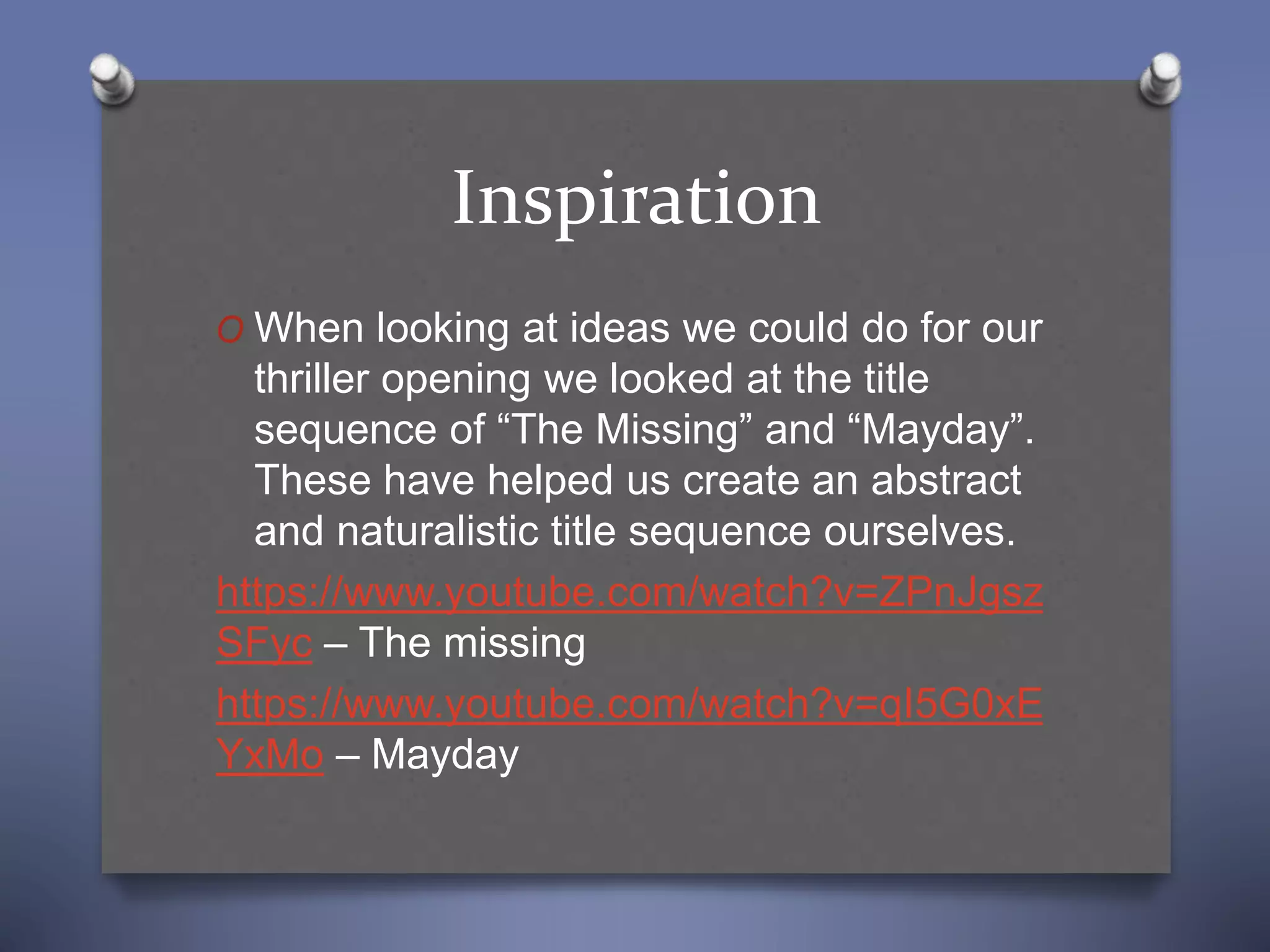 Inspiration
O When looking at ideas we could do for our
thriller opening we looked at the title
sequence of “The Missing” and “Mayday”.
These have helped us create an abstract
and naturalistic title sequence ourselves.
https://www.youtube.com/watch?v=ZPnJgsz
SFyc – The missing
https://www.youtube.com/watch?v=qI5G0xE
YxMo – Mayday
 