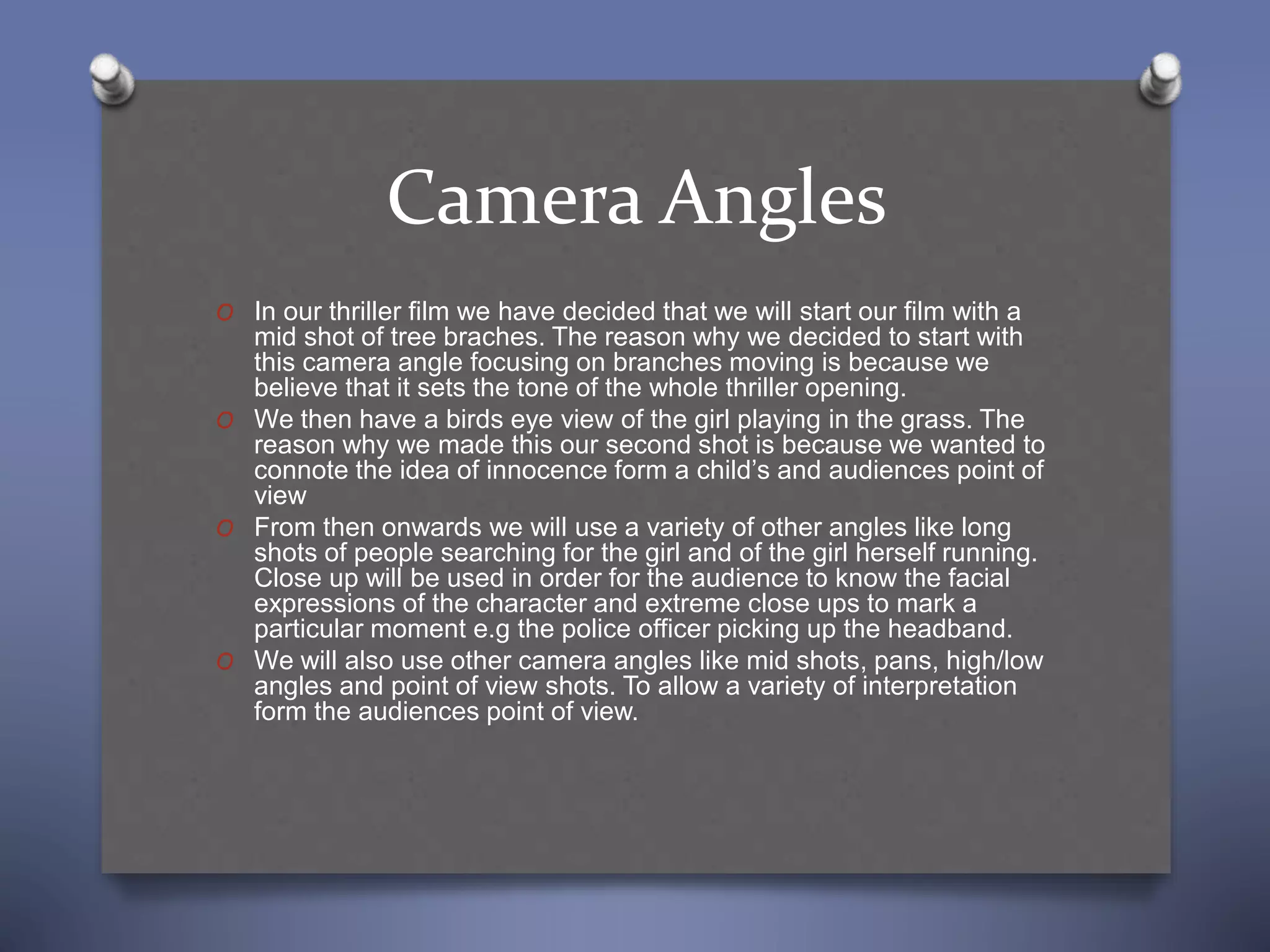 Camera Angles
O In our thriller film we have decided that we will start our film with a
mid shot of tree braches. The reason why we decided to start with
this camera angle focusing on branches moving is because we
believe that it sets the tone of the whole thriller opening.
O We then have a birds eye view of the girl playing in the grass. The
reason why we made this our second shot is because we wanted to
connote the idea of innocence form a child’s and audiences point of
view
O From then onwards we will use a variety of other angles like long
shots of people searching for the girl and of the girl herself running.
Close up will be used in order for the audience to know the facial
expressions of the character and extreme close ups to mark a
particular moment e.g the police officer picking up the headband.
O We will also use other camera angles like mid shots, pans, high/low
angles and point of view shots. To allow a variety of interpretation
form the audiences point of view.
 