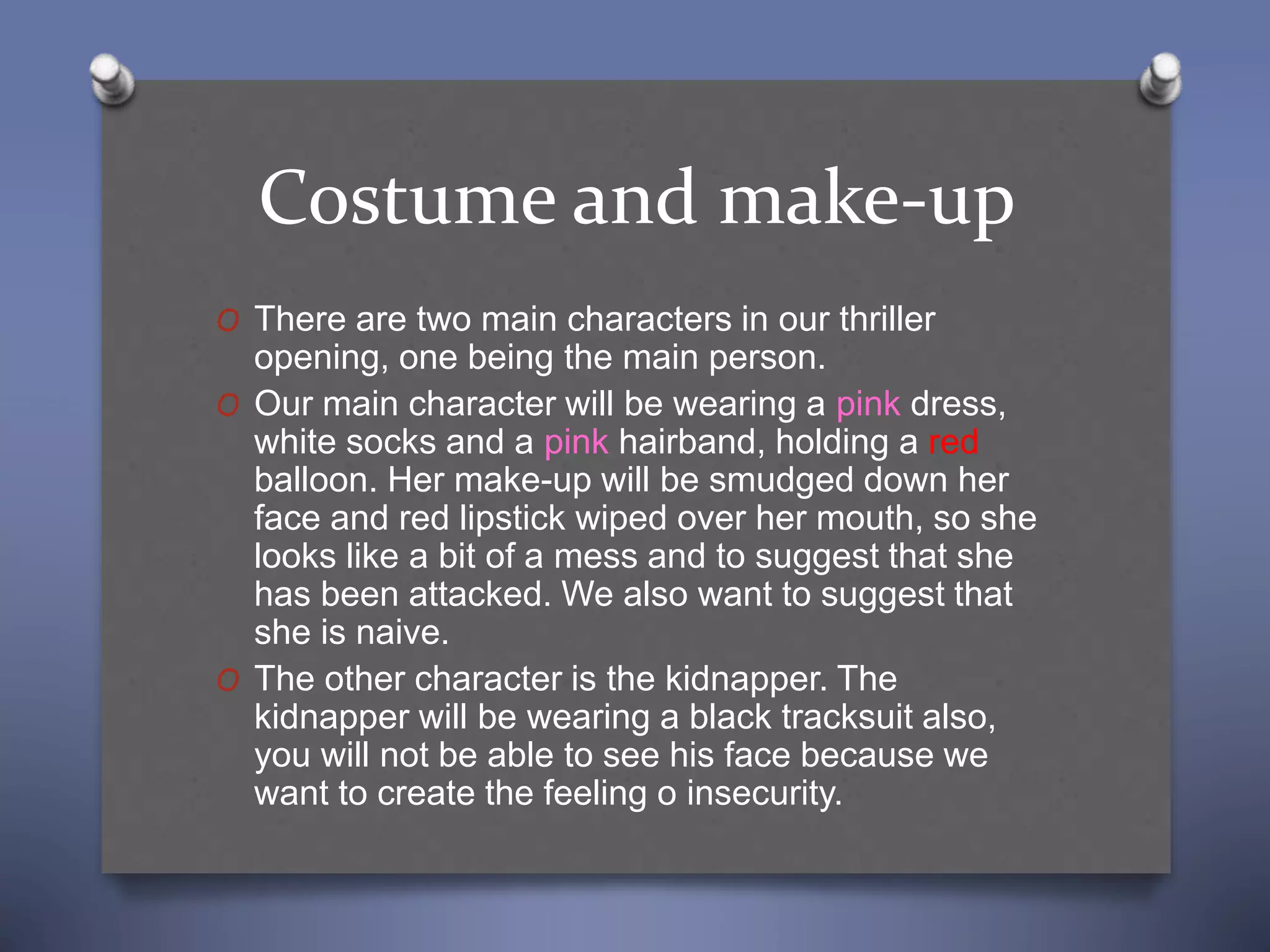 Costume and make-up
O There are two main characters in our thriller
opening, one being the main person.
O Our main character will be wearing a pink dress,
white socks and a pink hairband, holding a red
balloon. Her make-up will be smudged down her
face and red lipstick wiped over her mouth, so she
looks like a bit of a mess and to suggest that she
has been attacked. We also want to suggest that
she is naive.
O The other character is the kidnapper. The
kidnapper will be wearing a black tracksuit also,
you will not be able to see his face because we
want to create the feeling o insecurity.
 