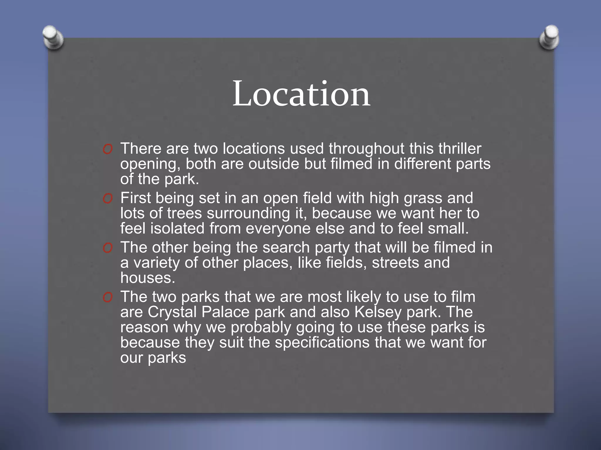 Location
O There are two locations used throughout this thriller
opening, both are outside but filmed in different parts
of the park.
O First being set in an open field with high grass and
lots of trees surrounding it, because we want her to
feel isolated from everyone else and to feel small.
O The other being the search party that will be filmed in
a variety of other places, like fields, streets and
houses.
O The two parks that we are most likely to use to film
are Crystal Palace park and also Kelsey park. The
reason why we probably going to use these parks is
because they suit the specifications that we want for
our parks
 