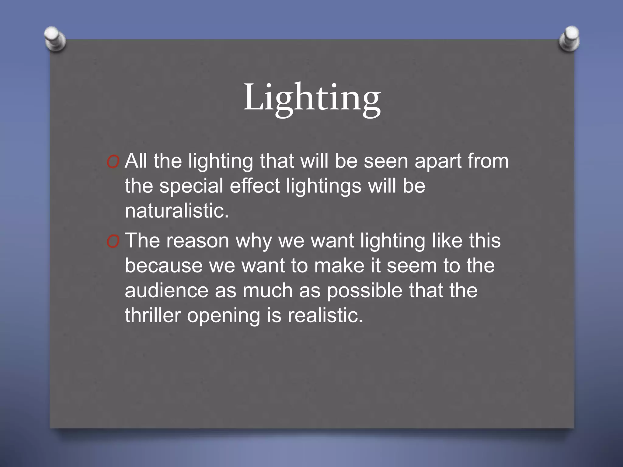 Lighting
O All the lighting that will be seen apart from
the special effect lightings will be
naturalistic.
O The reason why we want lighting like this
because we want to make it seem to the
audience as much as possible that the
thriller opening is realistic.
 