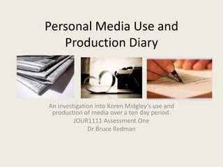 Personal Media Use and
   Production Diary



An investigation into Koren Midgley’s use and
 production of media over a ten day period.
         JOUR1111 Assessment One
              Dr Bruce Redman
 