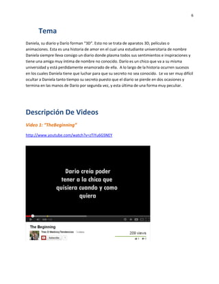 6
Tema
Daniela, su diario y Darío forman “3D”. Esto no se trata de aparatos 3D, películas o
animaciones. Esta es una historia de amor en el cual una estudiante universitaria de nombre
Daniela siempre lleva consigo un diario donde plasma todos sus sentimientos e inspiraciones y
tiene una amiga muy íntima de nombre no conocido. Darío es un chico que va a su misma
universidad y está perdidamente enamorado de ella. A lo largo de la historia ocurren sucesos
en los cuales Daniela tiene que luchar para que su secreto no sea conocido. Le va ser muy difícil
ocultar a Daniela tanto tiempo su secreto puesto que el diario se pierde en dos ocasiones y
termina en las manos de Darío por segunda vez, y esta última de una forma muy peculiar.
Descripción De Videos
Video 1: “TheBeginning”
http://www.youtube.com/watch?v=zTiYu6GSNEY
 
