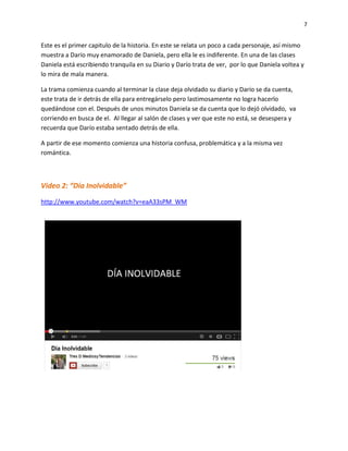 7
Este es el primer capitulo de la historia. En este se relata un poco a cada personaje, así mismo
muestra a Darío muy enamorado de Daniela, pero ella le es indiferente. En una de las clases
Daniela está escribiendo tranquila en su Diario y Darío trata de ver, por lo que Daniela voltea y
lo mira de mala manera.
La trama comienza cuando al terminar la clase deja olvidado su diario y Darío se da cuenta,
este trata de ir detrás de ella para entregárselo pero lastimosamente no logra hacerlo
quedándose con el. Después de unos minutos Daniela se da cuenta que lo dejó olvidado, va
corriendo en busca de el. Al llegar al salón de clases y ver que este no está, se desespera y
recuerda que Darío estaba sentado detrás de ella.
A partir de ese momento comienza una historia confusa, problemática y a la misma vez
romántica.
Video 2: “Día Inolvidable”
http://www.youtube.com/watch?v=eaA33sPM_WM
 