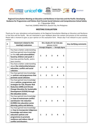  
Regional	
  Consultation	
  Meeting	
  on	
  Education	
  and	
  Resilience	
  in	
  East	
  Asia	
  and	
  the	
  Pacific:	
  Developing	
  
Guidance	
  for	
  Programmes	
  and	
  Policies	
  that	
  Promote	
  Social	
  Cohesion	
  and	
  Comprehensive	
  School	
  Safety	
  
4	
  –	
  7	
  November	
  2014	
  
Pearl	
  Hall,	
  SEAMEO	
  INNOTECH,	
  Quezon	
  City,	
  the	
  Philippines	
  
	
  
MEETING	
  EVALUATION	
  
	
  
Thank	
  you	
  for	
  your	
  attendance	
  and	
  participation	
  at	
  the	
  Regional	
  Consultation	
  Meeting	
  on	
  Education	
  and	
  Resilience	
  
in	
  East	
  Asia	
  and	
  the	
  Pacific.	
  	
  We	
  are	
  interested	
  in	
  your	
  feedback	
  about	
  the	
  content	
  and	
  process	
  of	
  this	
  workshop.	
  
Please	
  take	
  a	
  moment	
  to	
  give	
  us	
  your	
  opinion	
  on	
  this	
  evaluation	
  form.	
  	
  Please	
  skip	
  if	
  not	
  relevant	
  to	
  your	
  country	
  
context.	
  
#	
  
Statement	
  related	
  to	
  the	
  
meeting’s	
  outcomes	
  
On	
  a	
  Scale	
  of	
  1	
  to	
  5	
  do	
  you	
  
(please	
  circle)	
  
Any	
  clarifying	
  comments	
  
	
   	
   Strongly	
  Disagree	
  -­‐-­‐-­‐-­‐	
  Strongly	
  Agree	
   	
  
1	
  
You	
  have	
  a	
  better	
  understanding	
  
and	
  have	
  gained	
  new	
  knowledge	
  
on	
  the	
  risks	
  and	
  vulnerabilities	
  
faced	
  by	
  children	
  and	
  youth	
  in	
  
East	
  Asia	
  and	
  the	
  Pacific,	
  and	
  in	
  
your	
  country.	
  	
  
1	
   2	
   3	
   4	
   	
  5	
  
	
  
2	
  
You	
  have	
  a	
  better	
  understanding	
  
about	
  the	
  relationship	
  between	
  
education,	
  conflict	
  and	
  social	
  
cohesion.	
  	
  
1	
   2	
   3	
   4	
   	
  5	
  
	
  
3	
  
You	
  have	
  gained	
  new	
  knowledge	
  
on	
  policies	
  and	
  programmes	
  that	
  
promote	
  social	
  cohesion.	
  
1	
   2	
   3	
   4	
   	
  5	
  
	
  
4	
  
You	
  have	
  gained	
  new	
  knowledge	
  
about	
  policies,	
  programmes	
  and	
  
strategies	
  for	
  CSS,	
  Disaster	
  Risk	
  
Reduction	
  (DRR)	
  and	
  Climate	
  
Change	
  Education	
  for	
  Sustainable	
  
Development	
  (CCESD)	
  through	
  
the	
  education	
  sector.	
  
1	
   2	
   3	
   4	
   	
  5	
  
	
  
5	
  
You	
  have	
  gained	
  new	
  knowledge	
  
on	
  how	
  to	
  mainstream	
  conflict	
  
and	
  disaster	
  risk	
  reduction	
  
(C/DRR)	
  into	
  education	
  sector	
  
planning,	
  policy	
  and	
  delivery.	
  
1	
   2	
   3	
   4	
   	
  5	
  
	
  
6	
  
You	
  have	
  gained	
  new	
  knowledge	
  
on	
  how	
  to	
  incorporate	
  indigenous	
  
knowledge	
  and	
  values	
  into	
  
education	
  policies	
  and	
  
programmes	
  to	
  promote	
  
resilience	
  and	
  reduce	
  risks	
  of	
  
conflict	
  and	
  disasters.	
  	
  
1	
   2	
   3	
   4	
   	
  5	
  
	
  
 