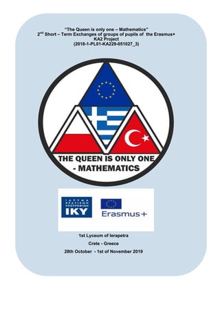 “The Queen is only one – Mathematics”
2nd
Short – Term Exchanges of groups of pupils of the Erasmus+
KA2 Project
(2018-1-PL01-KA229-051027_3)
1st Lyceum of Ierapetra
Crete - Greece
28th October - 1st of November 2019
 