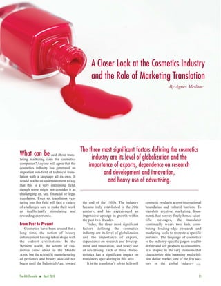 A Closer Look at the Cosmetics Industry
                                                    and the Role of Marketing Translation
                                                                                                           By Agnes Meilhac




                                             The three most significant factors defining the cosmetics
What can be said about trans-                     industry are its level of globalization and the
lating marketing copy for cosmetics
companies? Anyone will agree that the
cosmetics industry has generated an
                                                 importance of exports, dependence on research
important sub-field of technical trans-
lation with a language all its own. It
                                                        and development and innovation,
would not be an understatement to say                     and heavy use of advertising.
that this is a very interesting field,
though some might not consider it as
challenging as, say, financial or legal
translation. Even so, translators ven-
turing into this field will face a variety    the end of the 1800s. The industry           cosmetic products across international
of challenges sure to make their work         became truly established in the 20th         boundaries and cultural barriers. To
an intellectually stimulating and             century, and has experienced an              translate creative marketing docu-
rewarding experience.                         impressive upsurge in growth within          ments that convey finely honed scien-
                                              the past two decades.                        tific messages, the translator
From Past to Present                             Today, the three most significant         continually wears two hats, com-
   Cosmetics have been around for a           factors defining the cosmetics               bining leading-edge research and
long time, the notion of beauty               industry are its level of globalization      marketing tools to recreate a specific
enhancement having taken shape with           and the importance of exports,               parlance. The language of cosmetics
the earliest civilizations. In the            dependence on research and develop-          is the industry-specific jargon used to
Western world, the advent of cos-             ment and innovation, and heavy use           define and sell products to consumers.
metics came about in the Middle               of advertising. Each of these charac-        It is shaped by the very elements that
Ages, but the scientific manufacturing        teristics has a significant impact on        characterize this booming multi-bil-
of perfumes and beauty aids did not           translators specializing in this area.       lion dollar market, one of the few sec-
begin until the Industrial Age, toward           It is the translator’s job to help sell   tors in the global industry ·


The ATA Chronicle   n   April 2010                                                                                              21
 