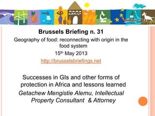 Brussels Briefing n. 31
Geography of food: reconnecting with origin in the
food system
15th May 2013
http://brusselsbriefings.net
Successes in GIs and other forms of
protection in Africa and lessons learned
Getachew Mengistie Alemu, Intellectual
Property Consultant & Attorney
 