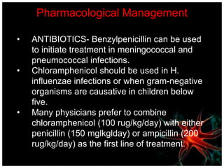 Pharmacological Management
• ANTIBIOTICS- Benzylpenicillin can be used
to initiate treatment in meningococcal and
pneumococcal infections.
• Chloramphenicol should be used in H.
influenzae infections or when gram-negative
organisms are causative in children below
five.
• Many physicians prefer to combine
chloramphenicol (100 rug/kg/day) with either
penicillin (150 mglkglday) or ampicillin (200
rug/kg/day) as the first line of treatment.
 