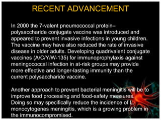 RECENT ADVANCEMENT
In 2000 the 7-valent pneumococcal protein–
polysaccharide conjugate vaccine was introduced and
appeared to prevent invasive infections in young children.
The vaccine may have also reduced the rate of invasive
disease in older adults. Developing quadrivalent conjugate
vaccines (A/C/Y/W-135) for immunoprophylaxis against
meningococcal infection in at-risk groups may provide
more effective and longer-lasting immunity than the
current polysaccharide vaccine.
Another approach to prevent bacterial meningitis will be to
improve food processing and food-safety measures.
Doing so may specifically reduce the incidence of L.
monocytogenes meningitis, which is a growing problem in
the immunocompromised.
 