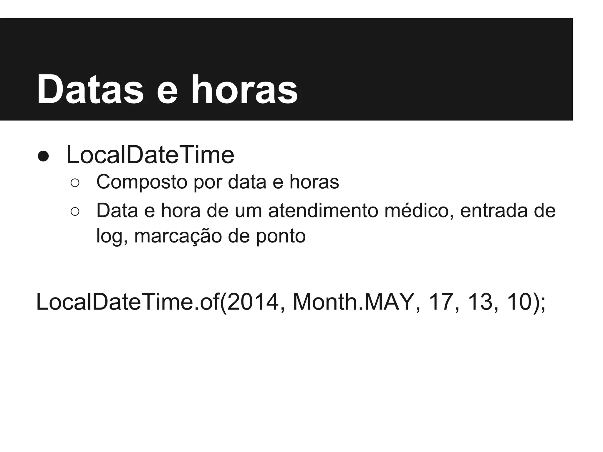 Datas e horas ● LocalDateTime ○ Composto por data e horas ○ Data e hora de um atendimento médico, entrada de log, marcação de ponto LocalDateTime.of(2014, Month.MAY, 17, 13, 10); 