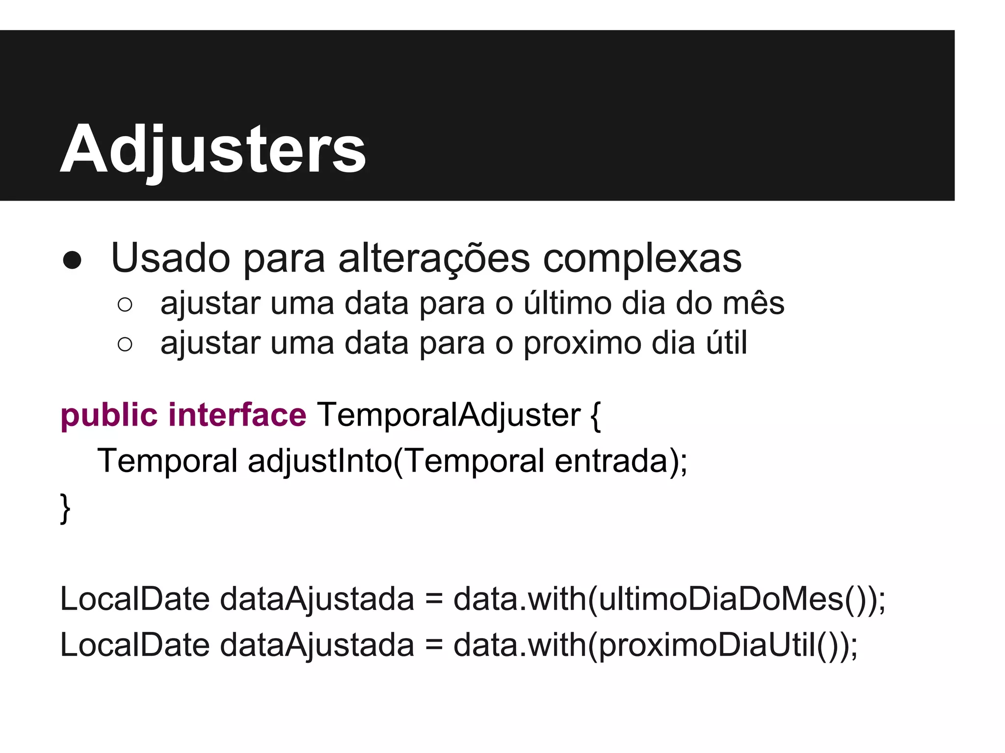 Adjusters ● Usado para alterações complexas ○ ajustar uma data para o último dia do mês ○ ajustar uma data para o proximo dia útil public interface TemporalAdjuster { Temporal adjustInto(Temporal entrada); } LocalDate dataAjustada = data.with(ultimoDiaDoMes()); LocalDate dataAjustada = data.with(proximoDiaUtil()); 
