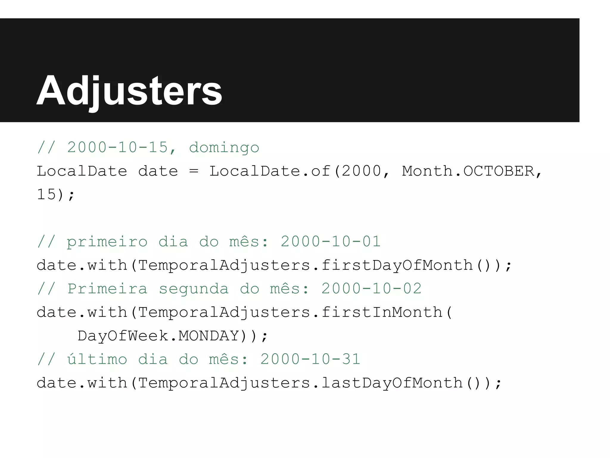 Adjusters // 2000-10-15, domingo LocalDate date = LocalDate.of(2000, Month.OCTOBER, 15); // primeiro dia do mês: 2000-10-01 date.with(TemporalAdjusters.firstDayOfMonth()); // Primeira segunda do mês: 2000-10-02 date.with(TemporalAdjusters.firstInMonth( DayOfWeek.MONDAY)); // último dia do mês: 2000-10-31 date.with(TemporalAdjusters.lastDayOfMonth()); 