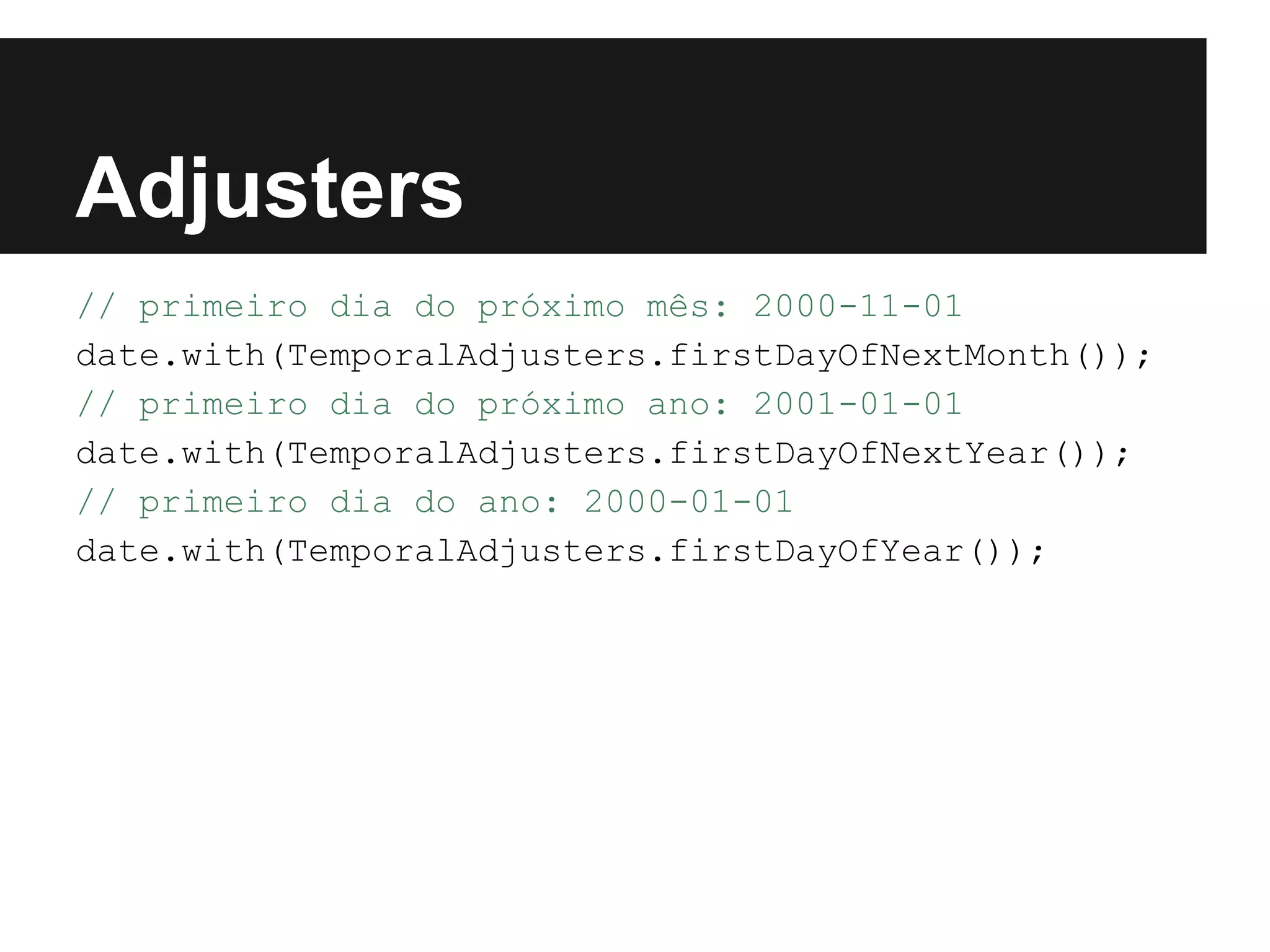 Adjusters // primeiro dia do próximo mês: 2000-11-01 date.with(TemporalAdjusters.firstDayOfNextMonth()); // primeiro dia do próximo ano: 2001-01-01 date.with(TemporalAdjusters.firstDayOfNextYear()); // primeiro dia do ano: 2000-01-01 date.with(TemporalAdjusters.firstDayOfYear()); 