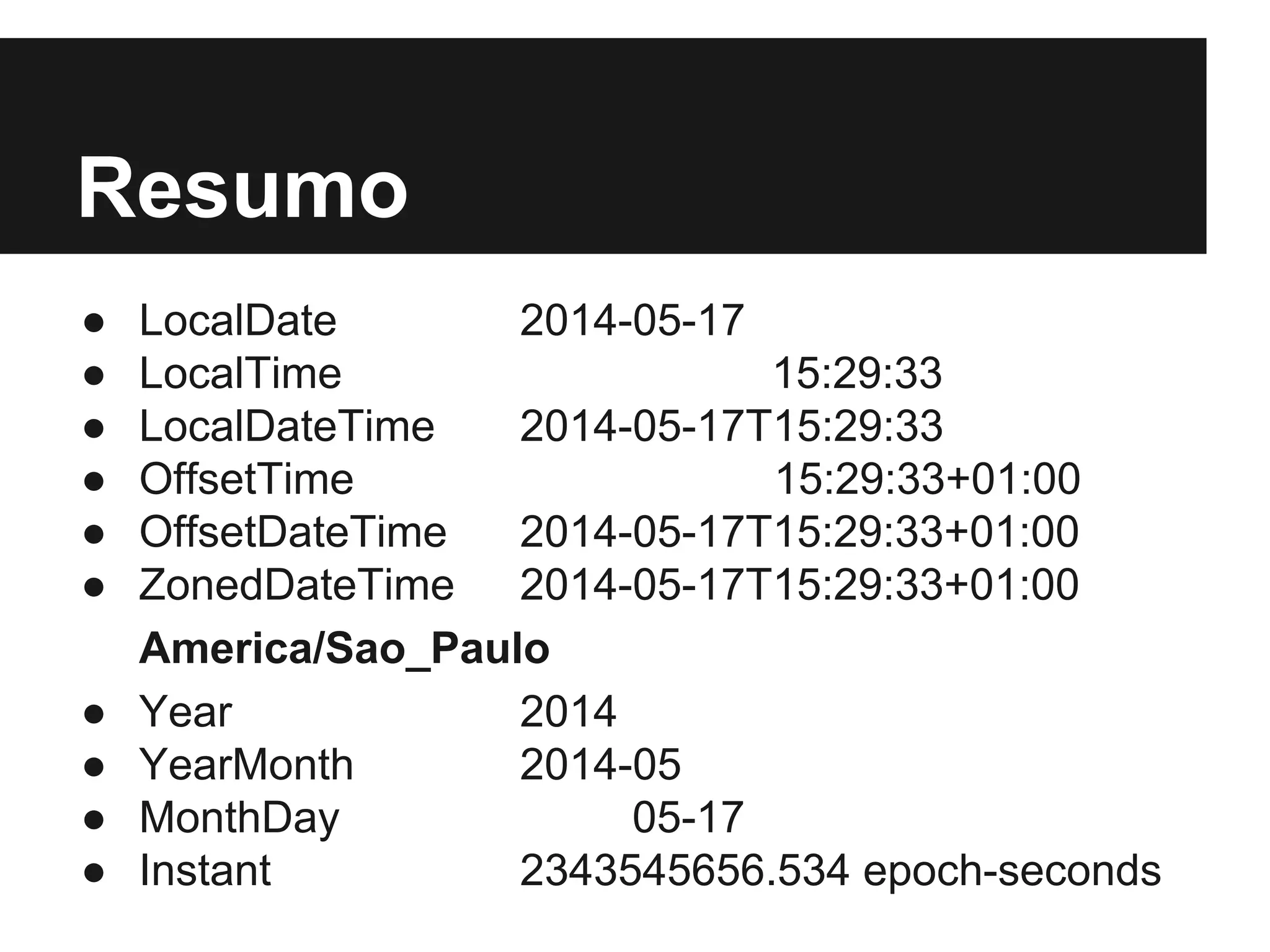 Resumo ● LocalDate 2014-05-17 ● LocalTime 15:29:33 ● LocalDateTime 2014-05-17T15:29:33 ● OffsetTime 15:29:33+01:00 ● OffsetDateTime 2014-05-17T15:29:33+01:00 ● ZonedDateTime 2014-05-17T15:29:33+01:00 America/Sao_Paulo ● Year 2014 ● YearMonth 2014-05 ● MonthDay 05-17 ● Instant 2343545656.534 epoch-seconds 