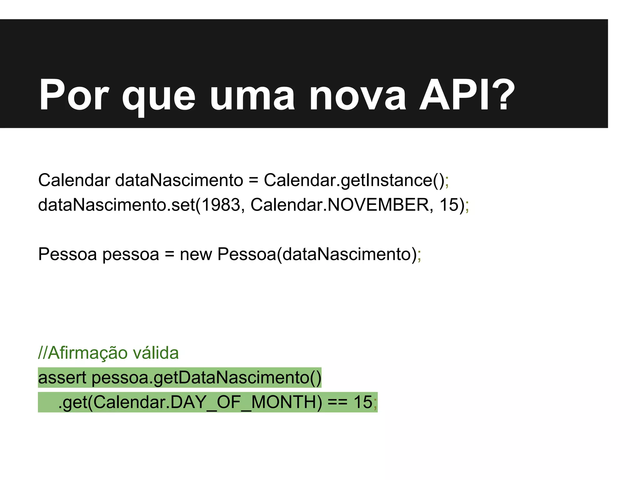 Por que uma nova API? Calendar dataNascimento = Calendar.getInstance(); dataNascimento.set(1983, Calendar.NOVEMBER, 15); Pessoa pessoa = new Pessoa(dataNascimento); //Afirmação válida assert pessoa.getDataNascimento() .get(Calendar.DAY_OF_MONTH) == 15; 